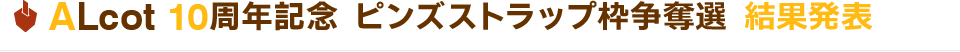 ALcot10周年記念 ピンズストラップ枠争奪選 結果発表