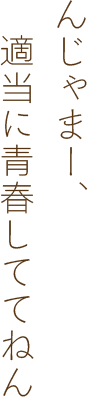 んじゃまー、適当に青春しててねん