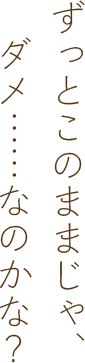 ずっとこのままじゃ、ダメ……なのかな？