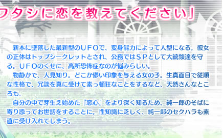 「ワタシに恋を教えてください」
　新本に墜落した最新型のＵＦＯで、変身能力によって人型になる。彼女の正体はトップシークレットとされ、公務ではＳＰとして大統領達を守る。ＵＦＯのくせに、高所恐怖症なのが悩みらしい。
　物静かで、人見知り。どこか儚い印象を与える女の子。生真面目で従順な性格で、冗談を真に受けて素っ頓狂なことをするなど、天然さんなところも。
　自分の中で芽生え始めた『恋心』をより深く知るため、純一郎のそばに寄り添ってお世話をすることに。性知識に乏しく、純一郎のセクハラも素直に受け入れてしまう。