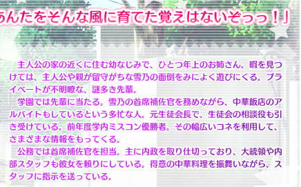 「お姉さんはあんたをそんな風に育てた覚えはないぞっっ！」

　主人公の家の近くに住む幼なじみで、ひとつ年上のお姉さん。暇を見つけては、主人公や親が留守がちな雪乃の面倒をみによく遊びにくる。プライベートが不明瞭な、謎多き先輩。
　学園では先輩に当たる。雪乃の首席補佐官を務めながら、中華飯店のアルバイトもしているという多忙な人。元生徒会長で、生徒会の相談役も引き受けている。前年度学内ミスコン優勝者。その幅広いコネを利用して、さまざまな情報をもってくる。
　公務では首席補佐官を担当。主に内政を取り仕切っており、大統領や内部スタッフも彼女を頼りにしている。得意の中華料理を振舞いながら、スタッフに指示を送っている。