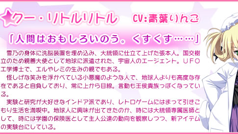 クー・リトルリトル
            　雪乃の身体に洗脳装置を埋め込み、大統領に仕立て上げた張本人。国交樹立のため親善大使として地球に派遣された、宇宙人のエージェント。ＵＦＯ工学博士で、エルやレミの生みの親でもある。
　怪しげな笑みを浮かべている小悪魔のような人で、地球人よりも高度な存在であると自負しており、常に上から目線。言動も王侯貴族っぽくなっている。
　実験と研究が大好きなインドア派であり、レトロゲームにはまって引きこもり生活を満喫中。地球人に興味が出てきたのか、時には大統領専属医師として、時には学園の保険医として主人公達の動向を観察しつつ、新アイテムの実験台にしている。