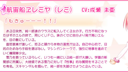 航宙船ヱレミヤ（レミ） 　ある日突然、純一郎達のクラスに転入してくる女の子。行方不明になったはずのエルの姉で、同じくＵＦＯ。妹のくせに自分より背が高いエルを、目の敵にしている。　喜怒哀楽が激しく、怒ると頭から本物の湯気が出る。自己中心的で、目的のためなら手段を選ばない。マシンガントークで、強引に物事を進めていく機関車少女。 　雪乃を慕っているらしく、いつも一緒にいる純一郎が大嫌い。学園の新聞部に所属し、大統領である雪乃に対して『性事』的な質問をすることでも有名。スキャンダルを掴んで、純一郎を失脚させようと企んでいる。