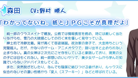 森田
            　純一郎のクラスメイトで親友。公務では情報長官を務め、時には厳しく当たりながらも、雪乃の大統領としての行く末を優しく見守っている。
　紳士的で冷静沈着。背が高くて容姿端麗。政治家の息子で、大金持ちという完璧超人。だが、かなりのゲーム・アニメオタクで、語り出すと止められない止まらない。真の女神は２次元にこそ存在していると豪語しており、現実の女の子には目もくれない。純一郎想いのいいヤツで、美少女ゲームから学んだ知識でいらないアドバイスをしてくる。
　また、突然脱ぎだしたり、なんでも陰謀に結びつける癖があり、ルックスに似合わないその濃い性格から「変人（スプーキー）」などと呼ばれている。
