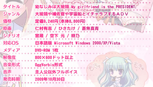 ●タイトル　幼なじみは大統領 My girlfriend is the PRESIDENT.
●ジャンル　大統領や補佐官や宇宙船とイチャラブするＡＤＶ
●価格　　　未定
●原画　　　仁村有志 / ひさたけ / 蒼魚真青
●シナリオ　宮蔵 / 空下 元 / 時乃
●対応OS　　日本語版 Microsoft Windows 2000/XP/Vista
●メディア　DVD-ROM 1枚
●解像度　　800×600ドット以上
●音楽形式　OggVorbis形式
●音声　　　主人公以外フルボイス
●発売時期　2009年秋