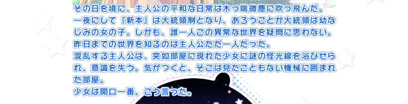 その日を境に、主人公の平和な日常は木っ端微塵に吹っ飛んだ。
一夜にして『新本』は大統領制となり、あろうことか大統領は幼なじみの女の子。しかも、誰一人この異常な世界を疑問に思わない。昨日までの世界を知るのは主人公ただ一人だった。
混乱する主人公は、突如部屋に現れた少女に謎の怪光線を浴びせられ、意識を失う。気がつくと、そこは見たこともない機械に囲まれた部屋。
少女は開口一番、こう言った。