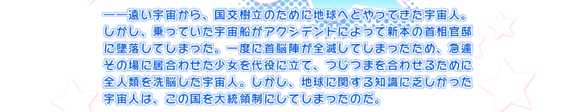 ――遠い宇宙から、国交樹立のために地球へとやってきた宇宙人。しかし、乗っていた宇宙船がアクシデントによって新本の首相官邸に墜落してしまった。一度に首脳陣が全滅してしまったため、急遽その場に居合わせた少女を代役に立て、つじつまを合わせるために全人類を洗脳した宇宙人。しかし、地球に関する知識に乏しかった宇宙人は、この国を大統領制にしてしまったのだ。