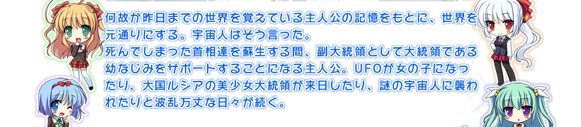 何故か昨日までの世界を覚えている主人公の記憶をもとに、世界を元通りにする。宇宙人はそう言った。
死んでしまった首相達を蘇生する間、副大統領として大統領である幼なじみをサポートすることになる主人公。UFOが女の子になったり、大国ルシアの美少女大統領が来日したり、謎の宇宙人に襲われたりと波乱万丈な日々が続く。